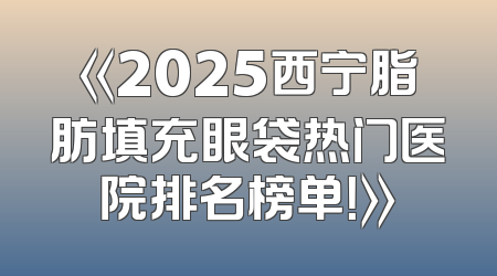 《2025西宁脂肪填充眼袋热门医院排名榜单！》