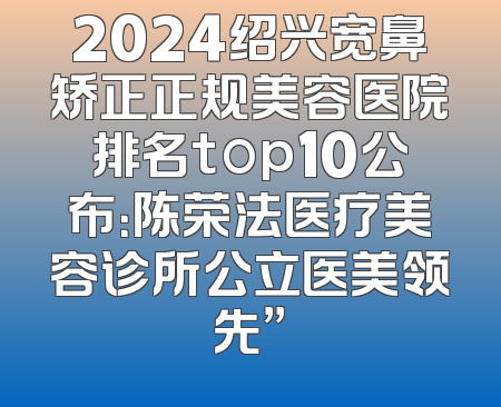 2024绍兴宽鼻矫正正规美容医院排名top10公布：陈荣法医疗美容诊所公立医美领先”