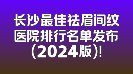 长沙最佳祛眉间纹医院排行名单发布（2024版）！