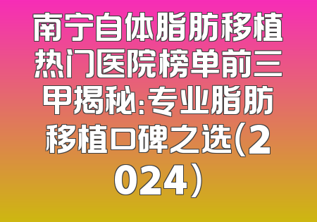 南宁自体脂肪移植热门医院榜单前三甲揭秘：专业脂肪移植口碑之选（2024）