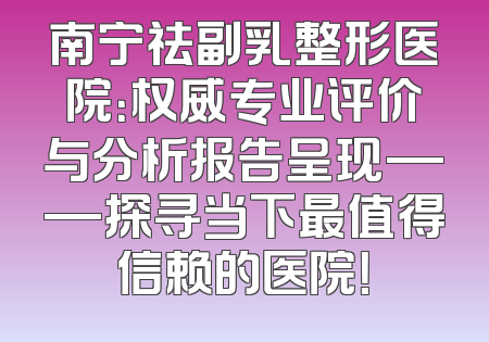南宁祛副乳整形医院：权威专业评价与分析报告呈现——探寻当下最值得信赖的医院！