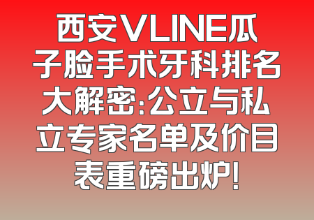西安VLINE瓜子脸手术牙科排名大解密：公立与私立专家名单及价目表重磅出炉！
