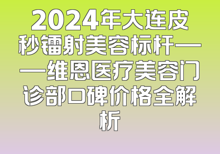 2024年大连皮秒镭射美容标杆——维恩医疗美容门诊部口碑价格全解析