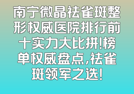 南宁微晶祛雀斑整形权威医院排行前十实力大比拼！榜单权威盘点，祛雀斑领军之选！