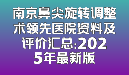 南京鼻尖旋转调整术领先医院资料及评价汇总：2025年最新版
