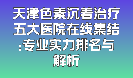 天津色素沉着治疗五大医院在线集结：专业实力排名与解析