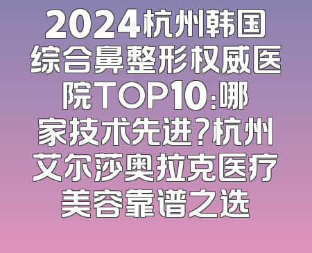 2024杭州韩国综合鼻整形权威医院TOP10：哪家技术先进？杭州艾尔莎奥拉克医疗美容靠谱之选