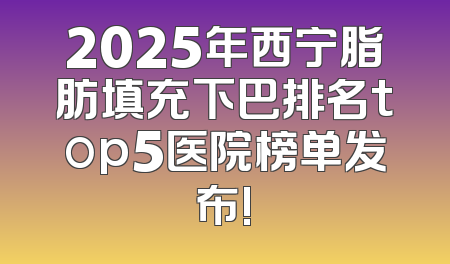 2025年西宁脂肪填充下巴排名top5医院榜单发布!