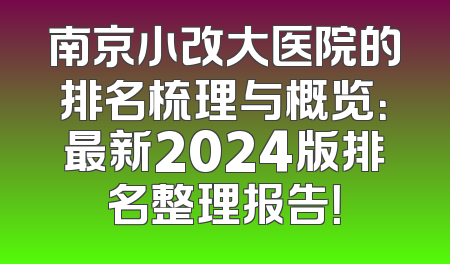 南京小改大医院的排名梳理与概览：最新2024版排名整理报告！