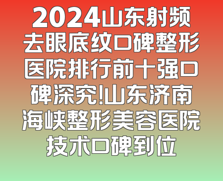 2024山东射频去眼底纹口碑整形医院排行前十强口碑深究！山东济南海峡整形美容医院技术口碑到位