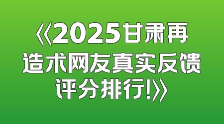 《2025甘肃再造术网友真实反馈评分排行！》
