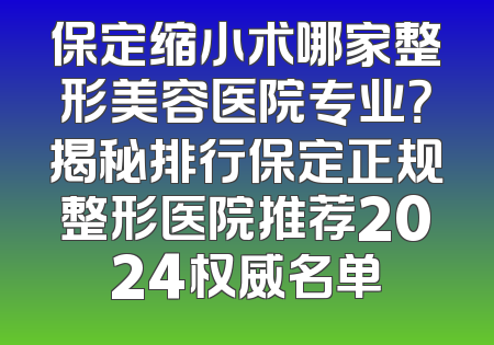 保定缩小术哪家整形美容医院专业？揭秘排行保定正规整形医院推荐2024权威名单
