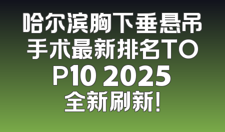哈尔滨胸下垂悬吊手术最新排名TOP10 2025全新刷新！