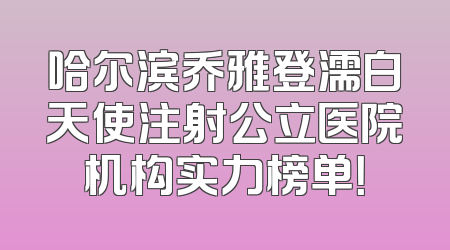 哈尔滨乔雅登濡白天使注射公立医院机构实力榜单！
