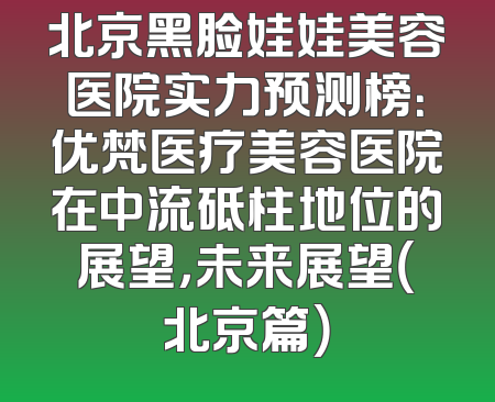 北京黑脸娃娃美容医院实力预测榜：优梵医疗美容医院在中流砥柱地位的展望，未来展望（北京篇）