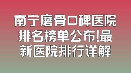 南宁磨骨口碑医院排名榜单公布！最新医院排行详解