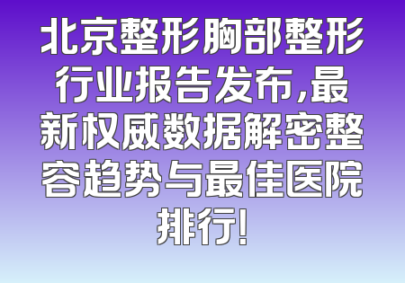 北京整形胸部整形行业报告发布，最新权威数据解密整容趋势与最佳医院排行！