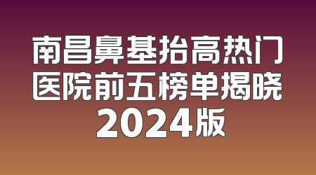 南昌鼻基抬高热门医院前五榜单揭晓 2024版