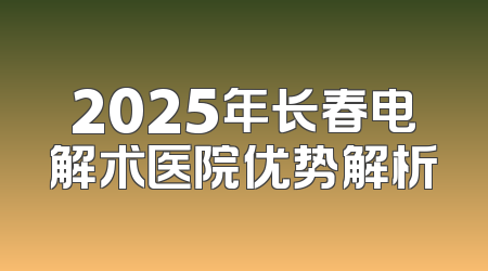 2025年长春电解术医院优势解析