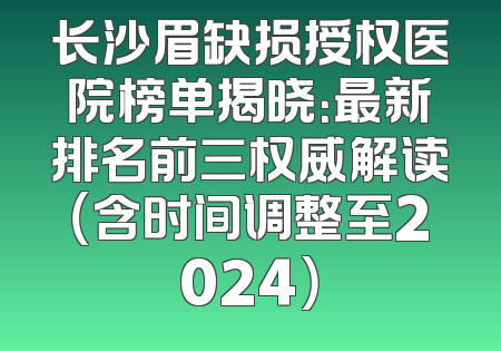 长沙眉缺损授权医院榜单揭晓：最新排名前三权威解读（含时间调整至2024）