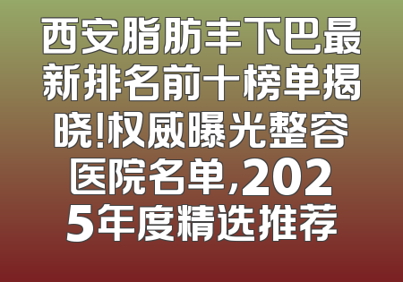 西安脂肪丰下巴最新排名前十榜单揭晓！权威曝光整容医院名单，2025年度精选推荐