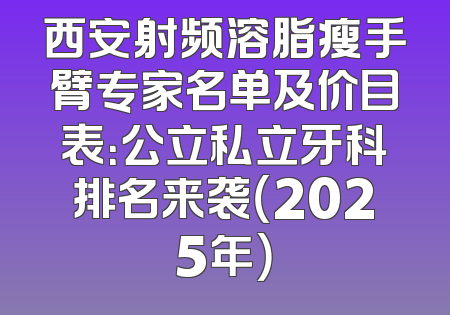 西安射频溶脂瘦手臂专家名单及价目表：公立私立牙科排名来袭（2025年）
