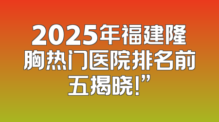 2025年福建隆胸热门医院排名前五揭晓！”