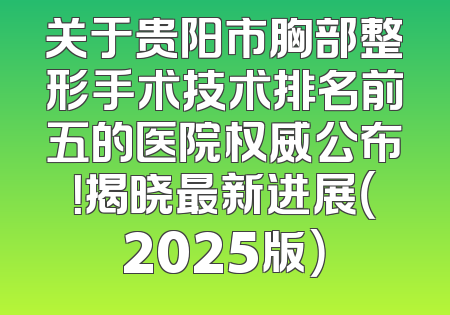 关于贵阳市胸部整形手术技术排名前五的医院权威公布！揭晓最新进展（2025版）