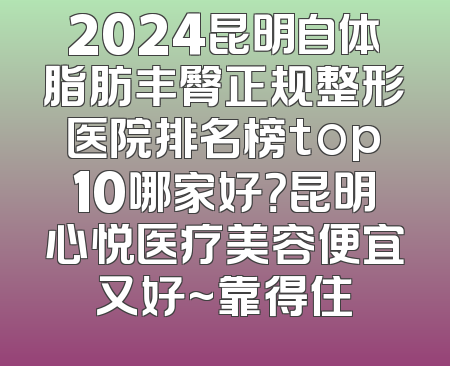2024昆明自体脂肪丰臀正规整形医院排名榜top10哪家好？昆明心悦医疗美容便宜又好~靠得住