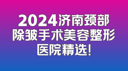 2024济南颈部除皱手术美容整形医院精选！