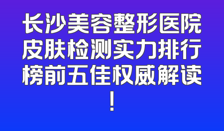 长沙美容整形医院皮肤检测实力排行榜前五佳权威解读！