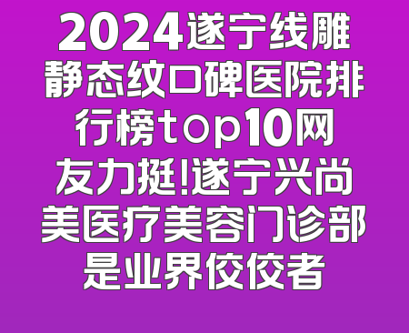 2024遂宁线雕静态纹口碑医院排行榜top10网友力挺！遂宁兴尚美医疗美容门诊部是业界佼佼者