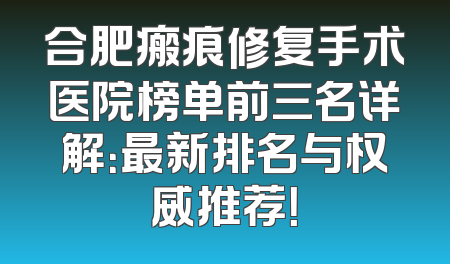合肥瘢痕修复手术医院榜单前三名详解：最新排名与权威推荐！