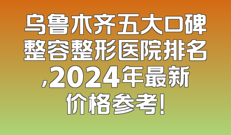 乌鲁木齐五大口碑整容整形医院排名，2024年最新价格参考！
