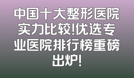 中国十大整形医院实力比较！优选专业医院排行榜重磅出炉！