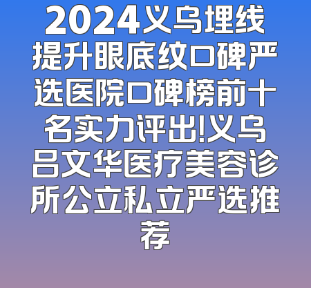 2024义乌埋线提升眼底纹口碑严选医院口碑榜前十名实力评出！义乌吕文华医疗美容诊所公立私立严选推荐