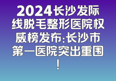 2024长沙发际线脱毛整形医院权威榜发布：长沙市第一医院突出重围！