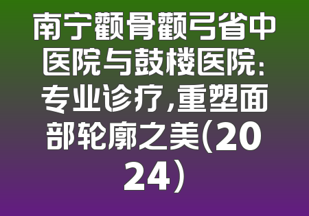 南宁颧骨颧弓省中医院与鼓楼医院：专业诊疗，重塑面部轮廓之美（2024）