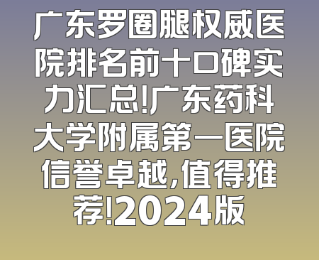 广东罗圈腿权威医院排名前十口碑实力汇总！广东药科大学附属第一医院信誉卓越，值得推荐！2024版
