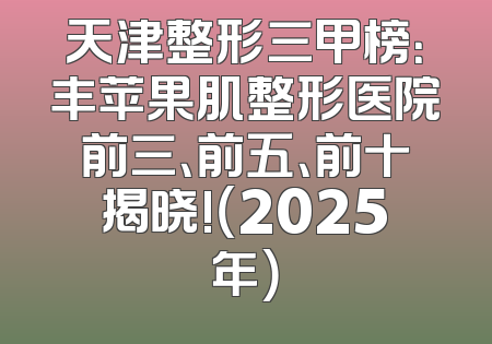 天津整形三甲榜：丰苹果肌整形医院前三、前五、前十揭晓!（2025年）