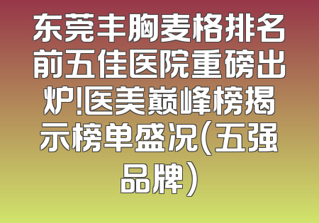 东莞丰胸麦格排名前五佳医院重磅出炉！医美巅峰榜揭示榜单盛况（五强品牌）