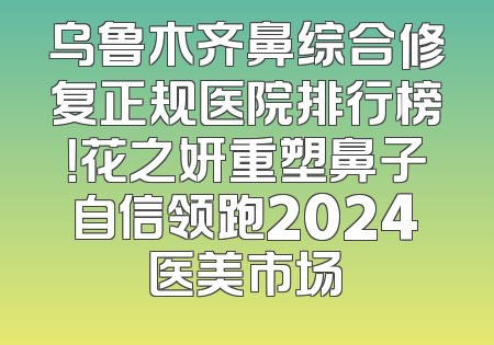乌鲁木齐鼻综合修复正规医院排行榜！花之妍重塑鼻子自信领跑2024医美市场