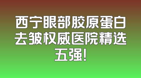 西宁眼部胶原蛋白去皱权威医院精选五强！