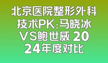 北京医院整形外科技术PK：马晓冰VS鲍世威 2024年度对比
