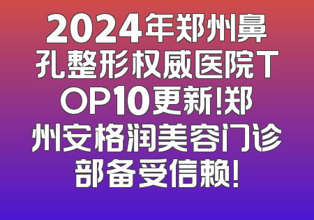 2024年郑州鼻孔整形权威医院TOP10更新！郑州安格润美容门诊部备受信赖！