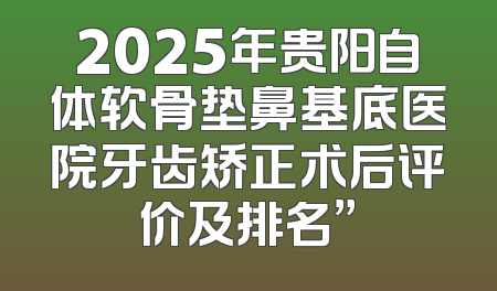 2025年贵阳自体软骨垫鼻基底医院牙齿矫正术后评价及排名”