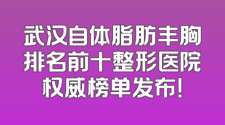武汉自体脂肪丰胸排名前十整形医院权威榜单发布！