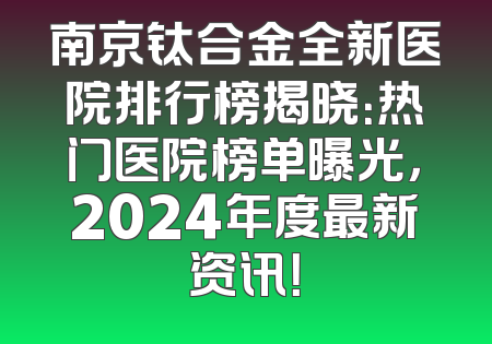 南京钛合金全新医院排行榜揭晓：热门医院榜单曝光，2024年度最新资讯！