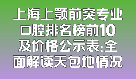 上海上颚前突专业口腔排名榜前10及价格公示表：全面解读天包地情况