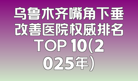 乌鲁木齐嘴角下垂改善医院权威排名TOP 10（2025年）